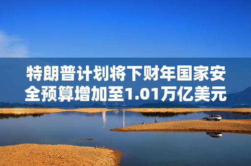 特朗普计划将下财年国家安全预算增加至1.01万亿美元