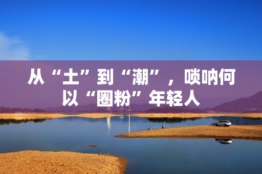 从“土”到“潮”，唢呐何以“圈粉”年轻人