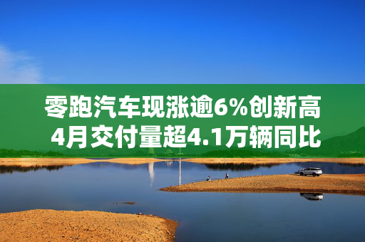 零跑汽车现涨逾6%创新高 4月交付量超4.1万辆同比增速173%