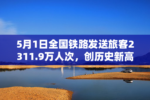 5月1日全国铁路发送旅客2311.9万人次，创历史新高