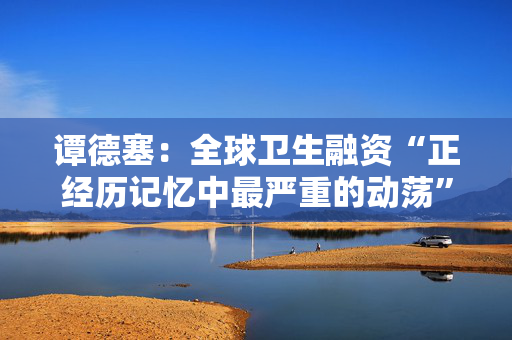 谭德塞：全球卫生融资“正经历记忆中最严重的动荡”