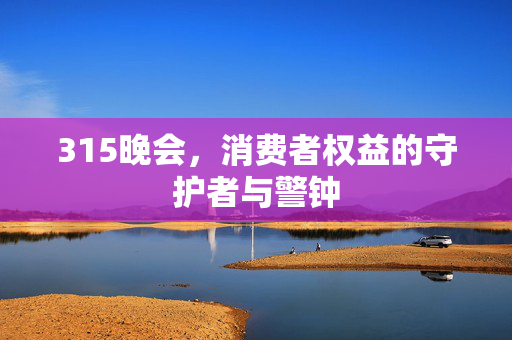 315晚会，消费者权益的守护者与警钟