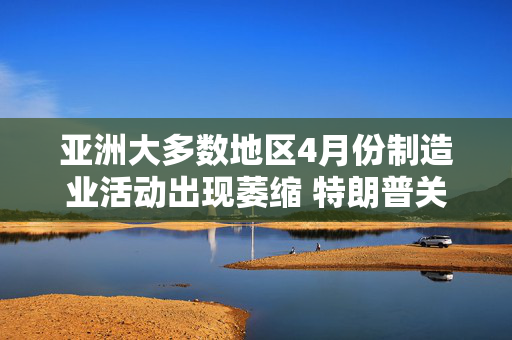 亚洲大多数地区4月份制造业活动出现萎缩 特朗普关税冲击全球需求
