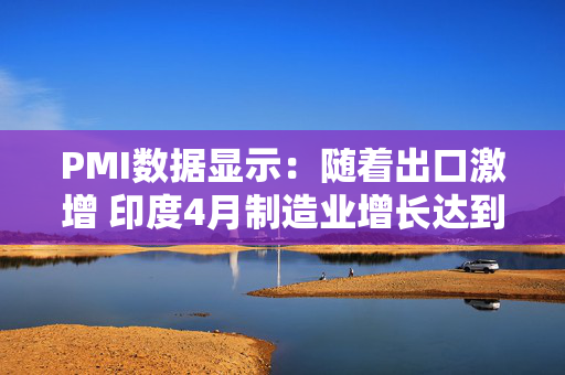 PMI数据显示：随着出口激增 印度4月制造业增长达到10个月来的最高水平