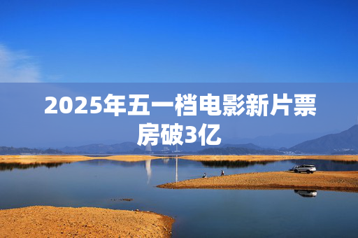 2025年五一档电影新片票房破3亿
