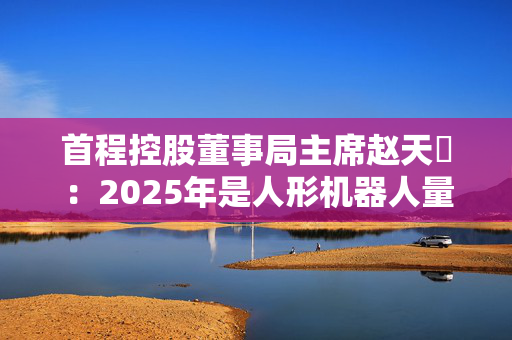 首程控股董事局主席赵天旸：2025年是人形机器人量产关键年份，头部公司可能突破千台