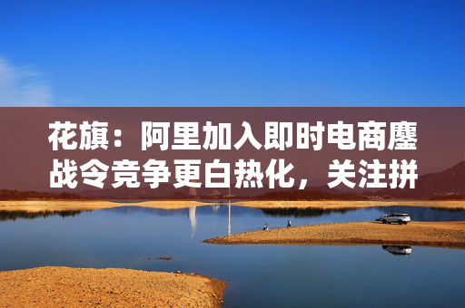 花旗：阿里加入即时电商鏖战令竞争更白热化，关注拼多多会否加入战局