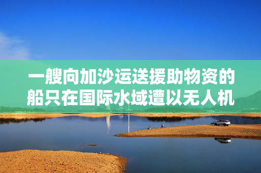 一艘向加沙运送援助物资的船只在国际水域遭以无人机袭击