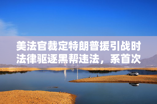美法官裁定特朗普援引战时法律驱逐黑帮违法，系首次永久性驳回