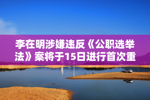 李在明涉嫌违反《公职选举法》案将于15日进行首次重审公审