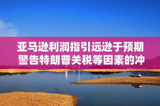 亚马逊利润指引远逊于预期 警告特朗普关税等因素的冲击！