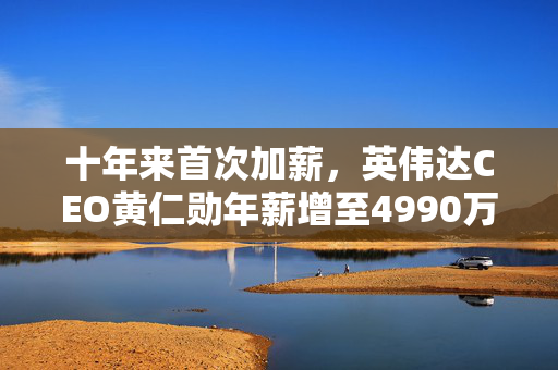十年来首次加薪，英伟达CEO黄仁勋年薪增至4990万美元