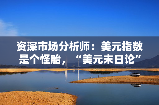 资深市场分析师：美元指数是个怪胎，“美元末日论”言过其实！