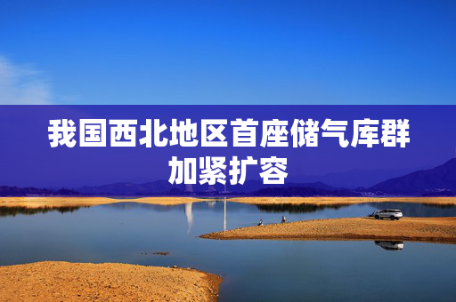 我国西北地区首座储气库群加紧扩容