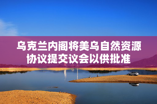 乌克兰内阁将美乌自然资源协议提交议会以供批准