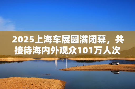 2025上海车展圆满闭幕，共接待海内外观众101万人次