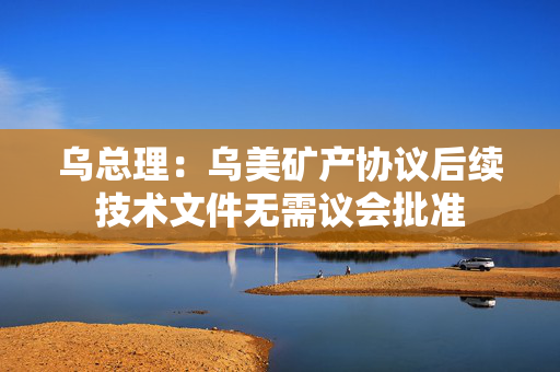 乌总理：乌美矿产协议后续技术文件无需议会批准