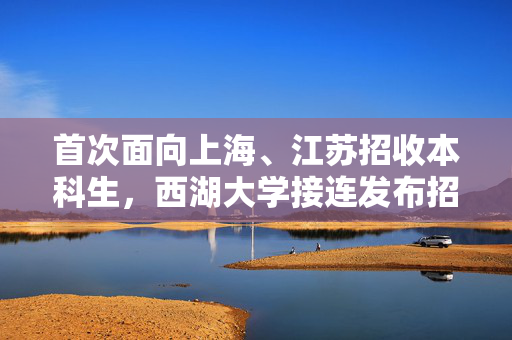首次面向上海、江苏招收本科生，西湖大学接连发布招生简章