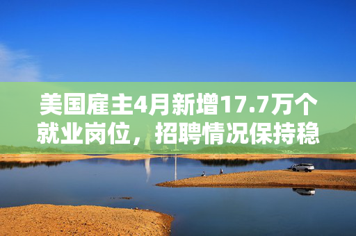 美国雇主4月新增17.7万个就业岗位，招聘情况保持稳定