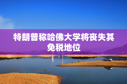 特朗普称哈佛大学将丧失其免税地位