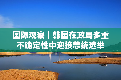 国际观察｜韩国在政局多重不确定性中迎接总统选举