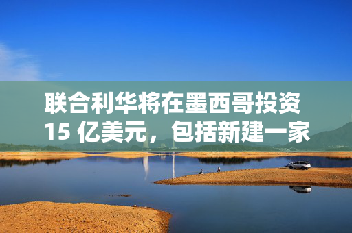 联合利华将在墨西哥投资 15 亿美元，包括新建一家工厂