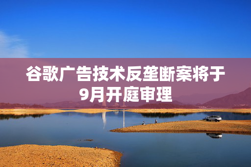谷歌广告技术反垄断案将于9月开庭审理