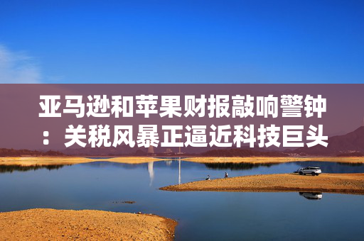 亚马逊和苹果财报敲响警钟：关税风暴正逼近科技巨头