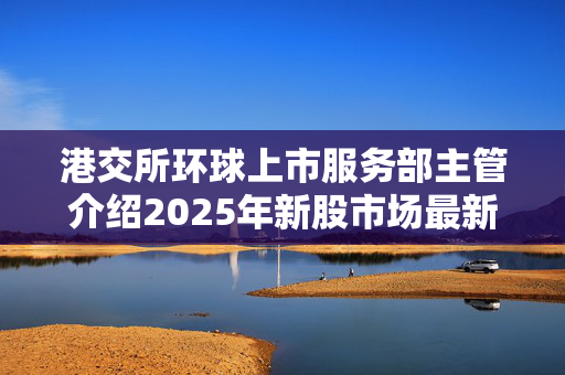 港交所环球上市服务部主管介绍2025年新股市场最新趋势