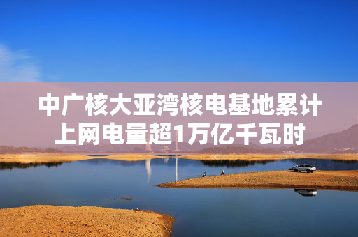 中广核大亚湾核电基地累计上网电量超1万亿千瓦时