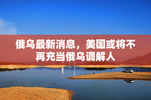 俄乌最新消息，美国或将不再充当俄乌调解人