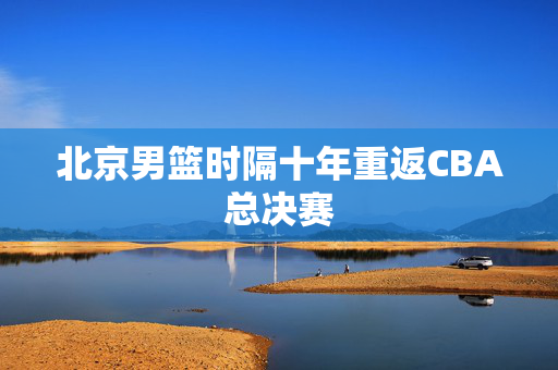 北京男篮时隔十年重返CBA总决赛