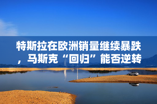 特斯拉在欧洲销量继续暴跌，马斯克“回归”能否逆转局面？