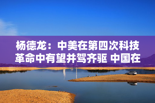 杨德龙：中美在第四次科技革命中有望并驾齐驱 中国在AI应用领域优势显著