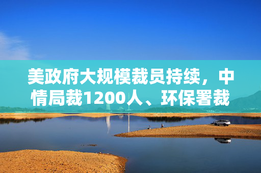 美政府大规模裁员持续，中情局裁1200人、环保署裁减员工至45年来最低水平
