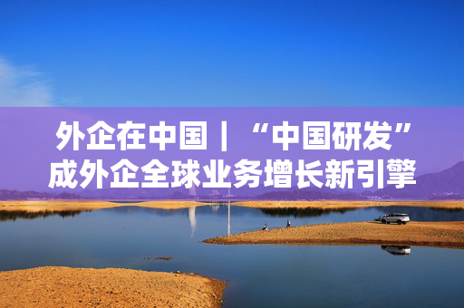 外企在中国｜“中国研发”成外企全球业务增长新引擎