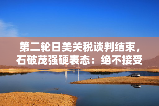 第二轮日美关税谈判结束，石破茂强硬表态：绝不接受对汽车加征关税