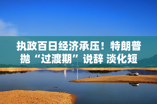 执政百日经济承压！特朗普抛“过渡期”说辞 淡化短期衰退影响
