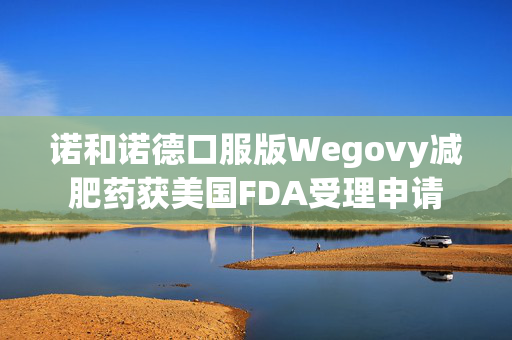 诺和诺德口服版Wegovy减肥药获美国FDA受理申请