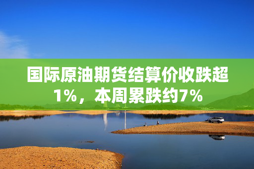 国际原油期货结算价收跌超1%，本周累跌约7%