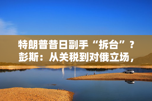 特朗普昔日副手“拆台”？彭斯：从关税到对俄立场，满盘皆是错！