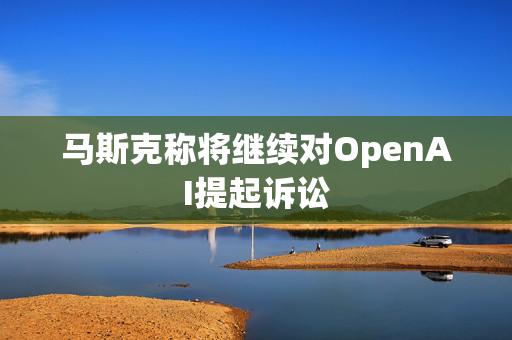 马斯克称将继续对OpenAI提起诉讼