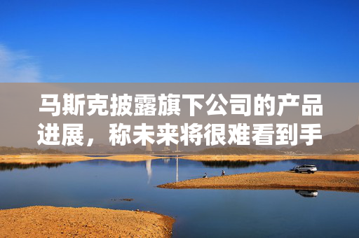 马斯克披露旗下公司的产品进展，称未来将很难看到手动驾驶的汽车