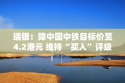瑞银：降中国中铁目标价至4.2港元 维持“买入”评级