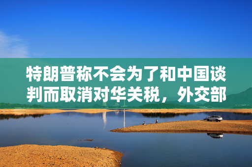 特朗普称不会为了和中国谈判而取消对华关税，外交部回应