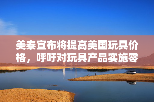 美泰宣布将提高美国玩具价格，呼吁对玩具产品实施零关税