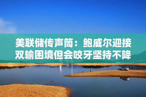 美联储传声筒：鲍威尔迎接双输困境但会咬牙坚持不降息