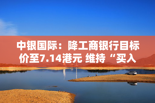 中银国际：降工商银行目标价至7.14港元 维持“买入”评级