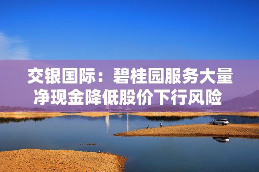 交银国际：碧桂园服务大量净现金降低股价下行风险 上调目标价至8.36港元