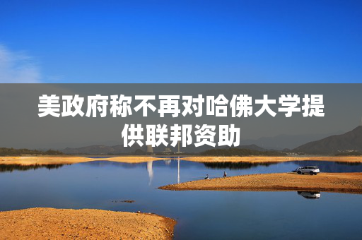 美政府称不再对哈佛大学提供联邦资助